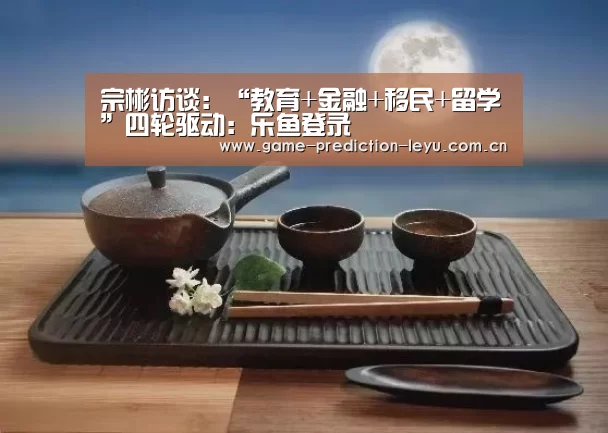 宗彬访谈：“教育+金融+移民+留学”四轮驱动：乐鱼登录